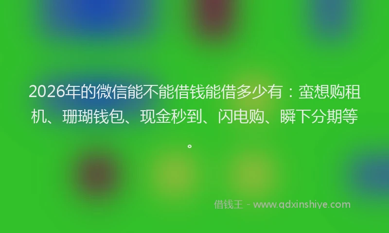 2026年的微信能不能借钱能借多少有：蛮想购租机、珊瑚钱包、现金秒到、闪电购、瞬下分期等。
