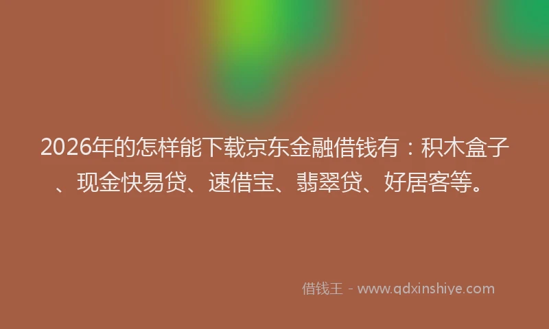 2026年的怎样能下载京东金融借钱有：积木盒子、现金快易贷、速借宝、翡翠贷、好居客等。