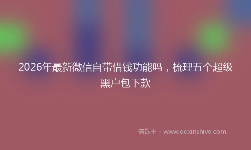 2026年最新微信自带借钱功能吗，梳理五个超级黑户包下款