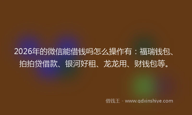 2026年的微信能借钱吗怎么操作有：福瑞钱包、拍拍贷借款、银河好租、龙龙用、财钱包等。