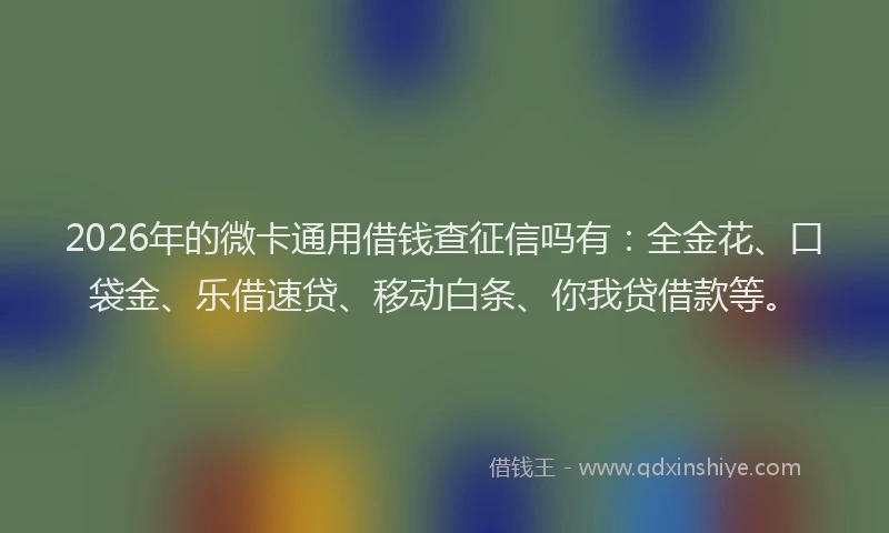 2026年的微卡通用借钱查征信吗有：全金花、口袋金、乐借速贷、移动白条、你我贷借款等。