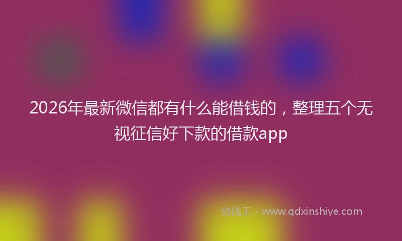 2026年最新微信都有什么能借钱的，整理五个无视征信好下款的借款app