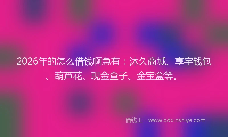 2026年的怎么借钱啊急有：沐久商城、享宇钱包、葫芦花、现金盒子、金宝盒等。