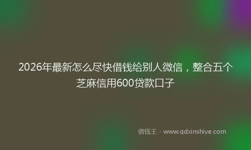 2026年最新怎么尽快借钱给别人微信，整合五个芝麻信用600贷款口子