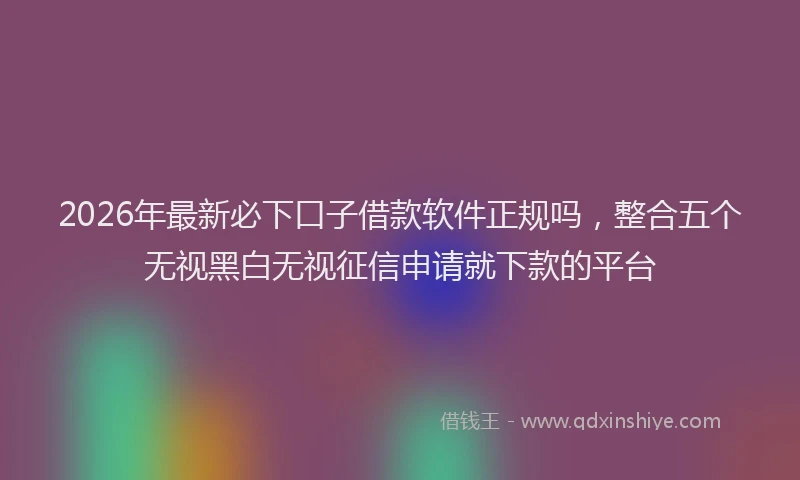 2026年最新必下口子借款软件正规吗，整合五个无视黑白无视征信申请就下款的平台
