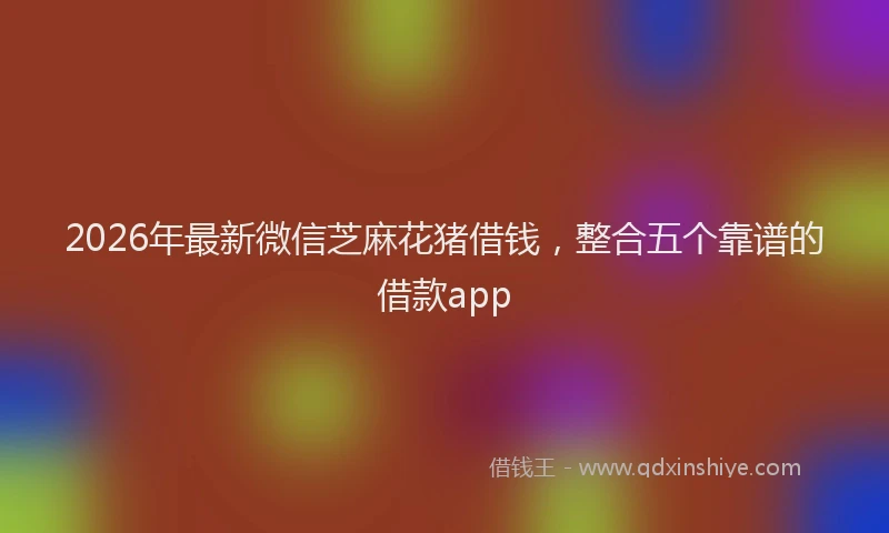 2026年最新微信芝麻花猪借钱，整合五个靠谱的借款app
