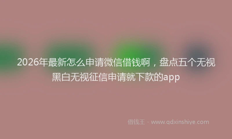 2026年最新怎么申请微信借钱啊，盘点五个无视黑白无视征信申请就下款的app