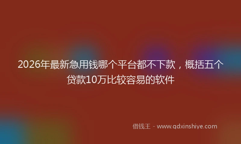 2026年最新急用钱哪个平台都不下款，概括五个贷款10万比较容易的软件