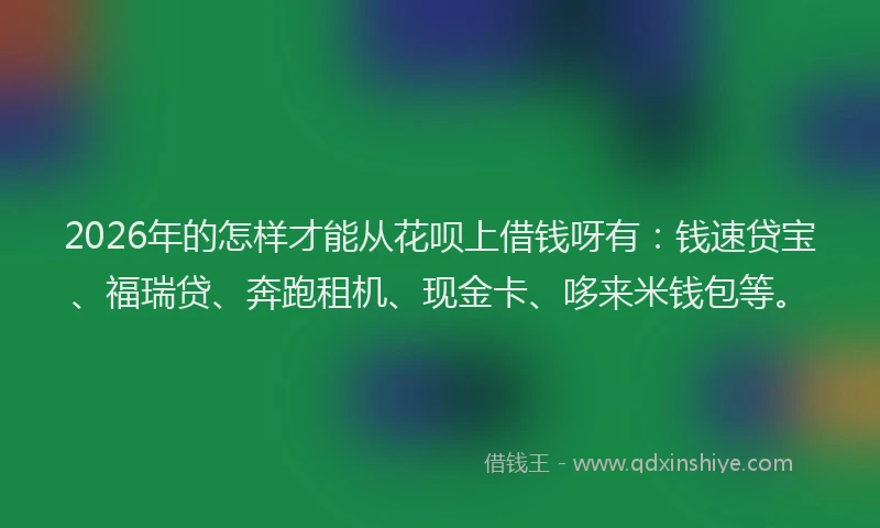 2026年的怎样才能从花呗上借钱呀有：钱速贷宝、福瑞贷、奔跑租机、现金卡、哆来米钱包等。
