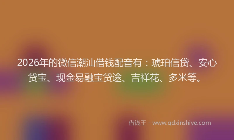 2026年的微信潮汕借钱配音有：琥珀信贷、安心贷宝、现金易融宝贷途、吉祥花、多米等。