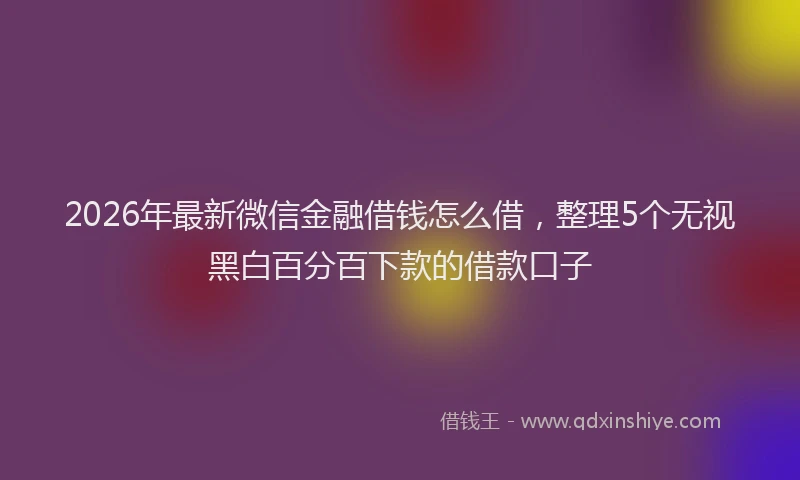 2026年最新微信金融借钱怎么借，整理5个无视黑白百分百下款的借款口子