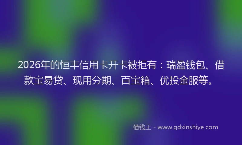2026年的恒丰信用卡开卡被拒有：瑞盈钱包、借款宝易贷、现用分期、百宝箱、优投金服等。