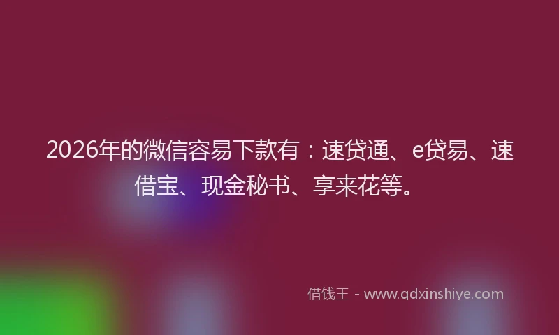 2026年的微信容易下款有：速贷通、e贷易、速借宝、现金秘书、享来花等。