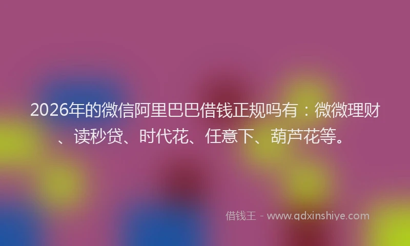 2026年的微信阿里巴巴借钱正规吗有：微微理财、读秒贷、时代花、任意下、葫芦花等。