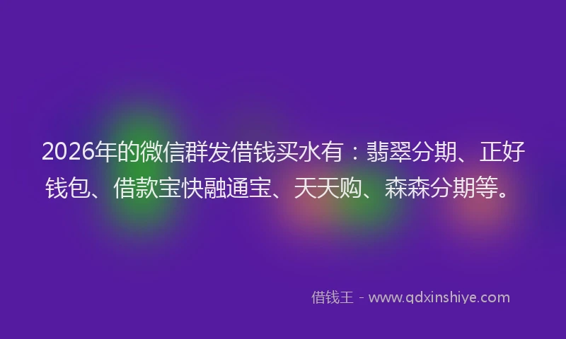 2026年的微信群发借钱买水有：翡翠分期、正好钱包、借款宝快融通宝、天天购、森森分期等。