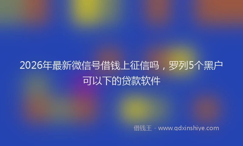 2026年最新微信号借钱上征信吗，罗列5个黑户可以下的贷款软件