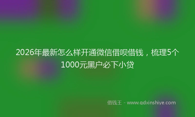 2026年最新怎么样开通微信借呗借钱，梳理5个1000元黑户必下小贷