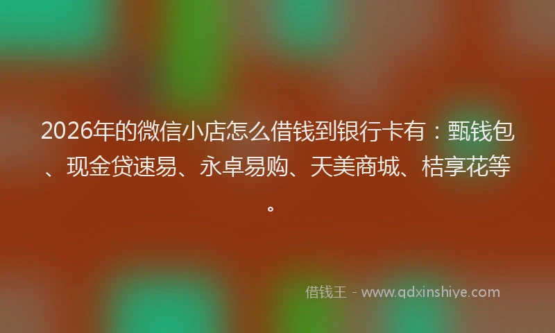 2026年的微信小店怎么借钱到银行卡有：甄钱包、现金贷速易、永卓易购、天美商城、桔享花等。
