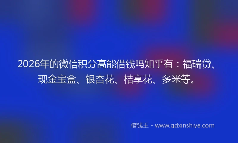 2026年的微信积分高能借钱吗知乎有：福瑞贷、现金宝盒、银杏花、桔享花、多米等。