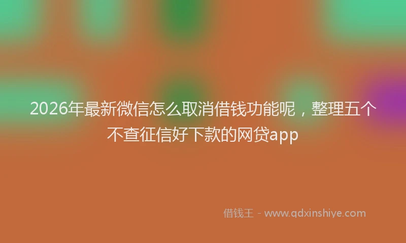 2026年最新微信怎么取消借钱功能呢，整理五个不查征信好下款的网贷app