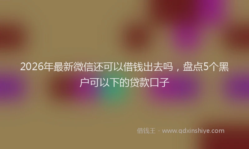 2026年最新微信还可以借钱出去吗，盘点5个黑户可以下的贷款口子