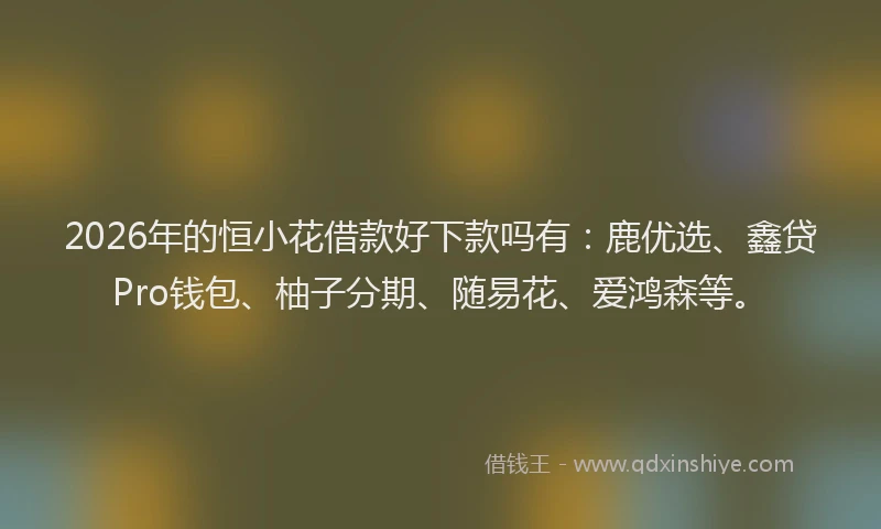 2026年的恒小花借款好下款吗有：鹿优选、鑫贷Pro钱包、柚子分期、随易花、爱鸿森等。