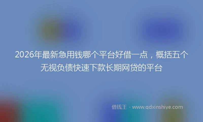 2026年最新急用钱哪个平台好借一点，概括五个无视负债快速下款长期网贷的平台