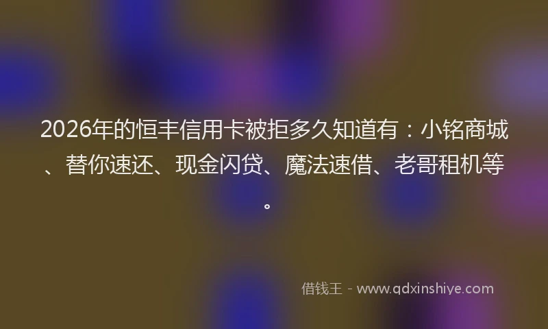 2026年的恒丰信用卡被拒多久知道有：小铭商城、替你速还、现金闪贷、魔法速借、老哥租机等。