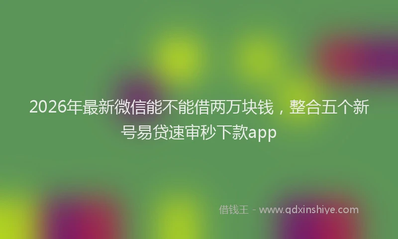 2026年最新微信能不能借两万块钱，整合五个新号易贷速审秒下款app