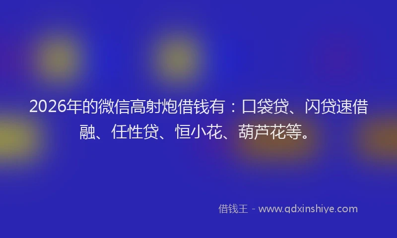 2026年的微信高射炮借钱有：口袋贷、闪贷速借融、任性贷、恒小花、葫芦花等。