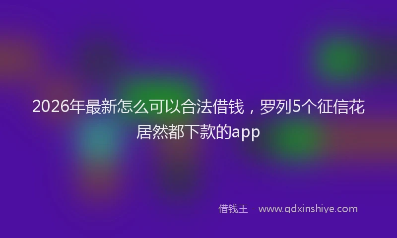 2026年最新怎么可以合法借钱，罗列5个征信花居然都下款的app