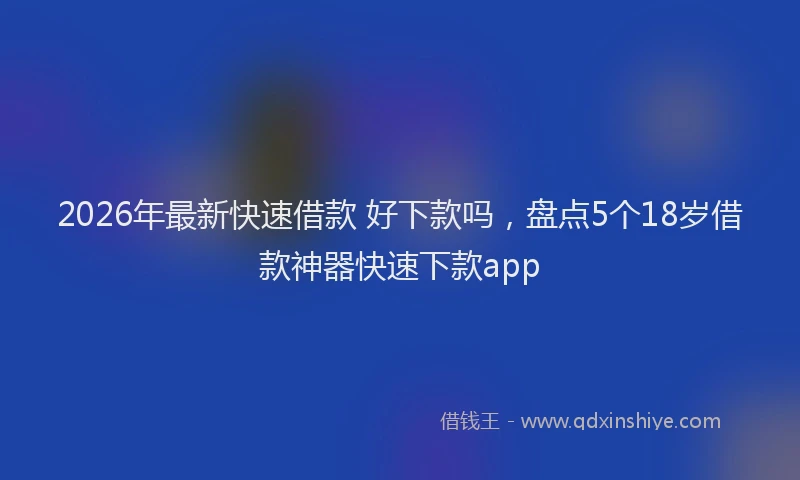 2026年最新快速借款 好下款吗，盘点5个18岁借款神器快速下款app