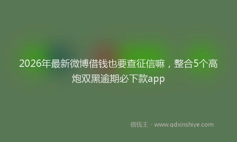2026年最新微博借钱也要查征信嘛，整合5个高炮双黑逾期必下款app