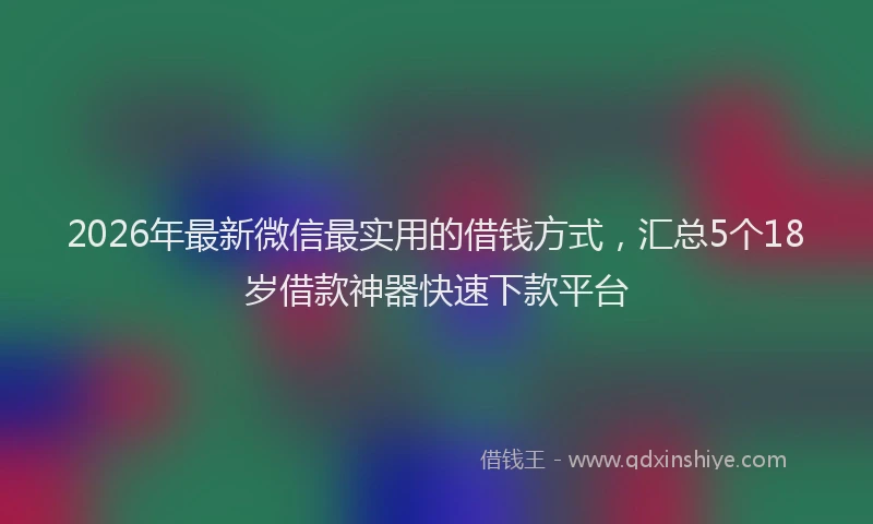2026年最新微信最实用的借钱方式，汇总5个18岁借款神器快速下款平台