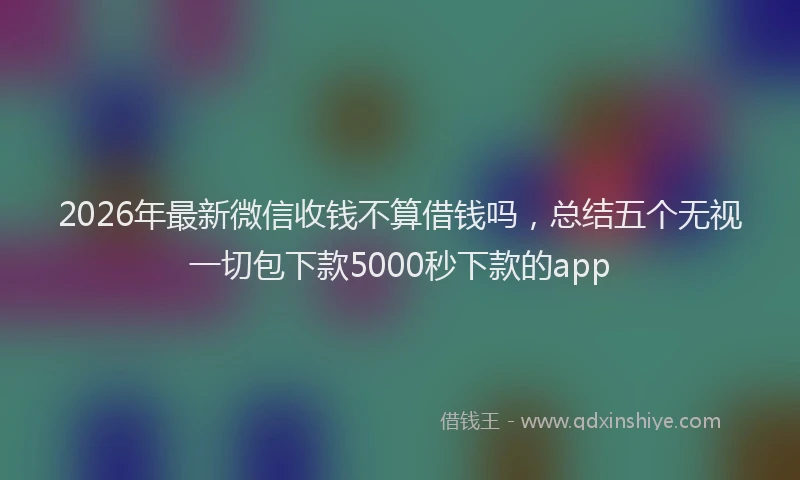 2026年最新微信收钱不算借钱吗，总结五个无视一切包下款5000秒下款的app