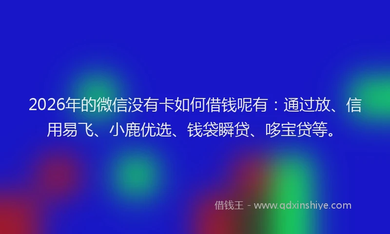 2026年的微信没有卡如何借钱呢有：通过放、信用易飞、小鹿优选、钱袋瞬贷、哆宝贷等。