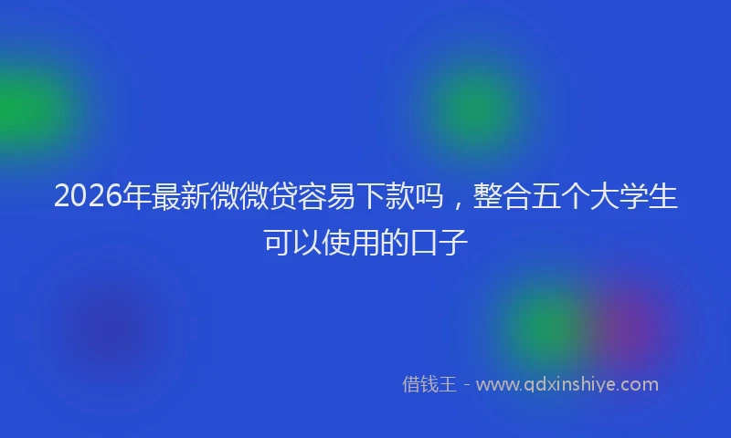 2026年最新微微贷容易下款吗，整合五个大学生可以使用的口子