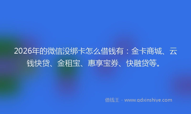 2026年的微信没绑卡怎么借钱有：金卡商城、云钱快贷、金租宝、惠享宝券、快融贷等。