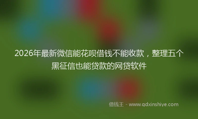 2026年最新微信能花呗借钱不能收款，整理五个黑征信也能贷款的网贷软件