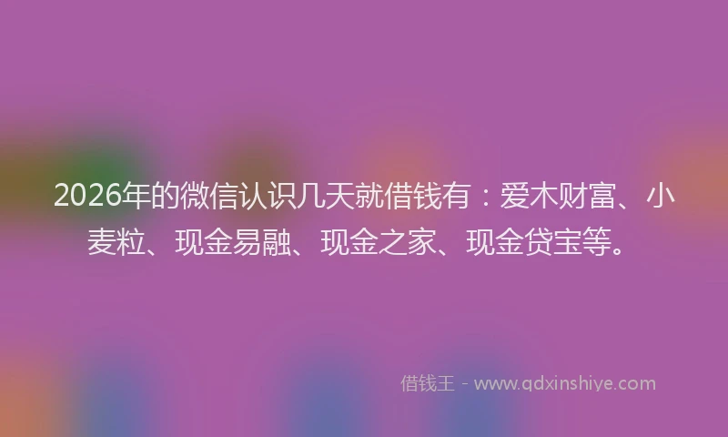 2026年的微信认识几天就借钱有：爱木财富、小麦粒、现金易融、现金之家、现金贷宝等。
