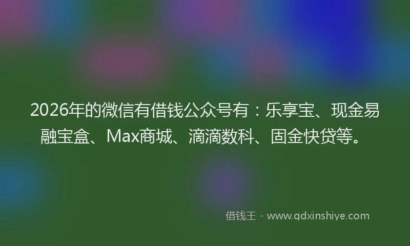 2026年的微信有借钱公众号有：乐享宝、现金易融宝盒、Max商城、滴滴数科、固金快贷等。