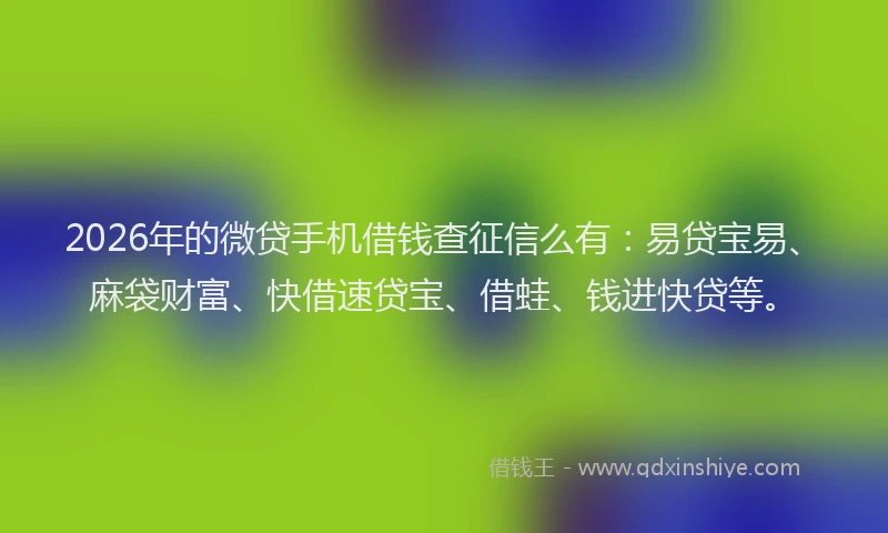 2026年的微贷手机借钱查征信么有：易贷宝易、麻袋财富、快借速贷宝、借蛙、钱进快贷等。