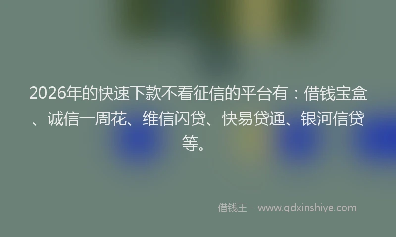 2026年的快速下款不看征信的平台有：借钱宝盒、诚信一周花、维信闪贷、快易贷通、银河信贷等。
