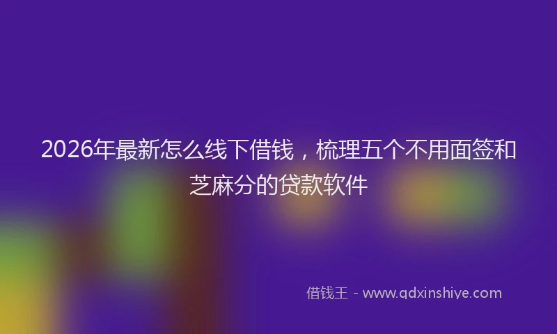 2026年最新怎么线下借钱，梳理五个不用面签和芝麻分的贷款软件