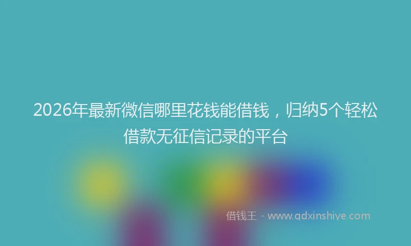 2026年最新微信哪里花钱能借钱，归纳5个轻松借款无征信记录的平台