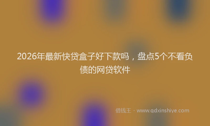 2026年最新快贷盒子好下款吗，盘点5个不看负债的网贷软件