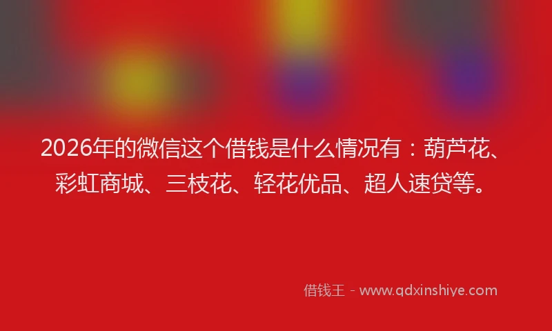 2026年的微信这个借钱是什么情况有：葫芦花、彩虹商城、三枝花、轻花优品、超人速贷等。