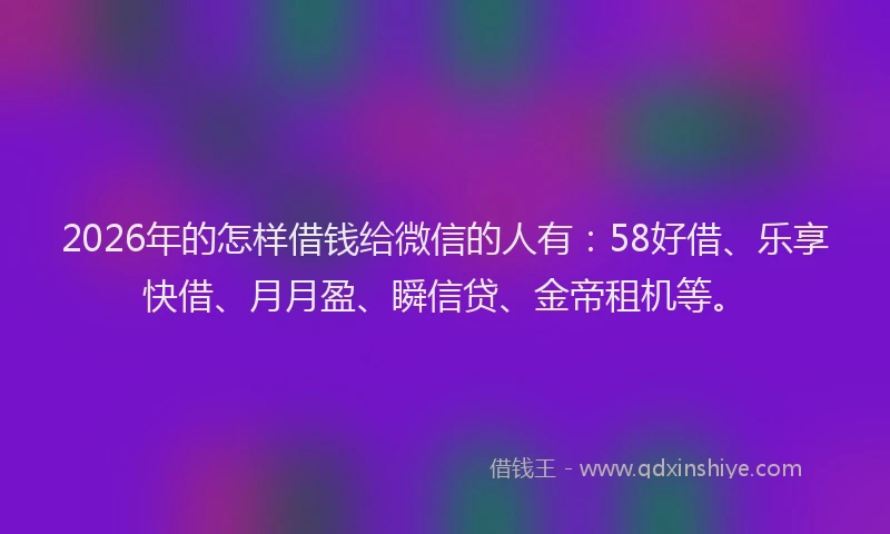 2026年的怎样借钱给微信的人有：58好借、乐享快借、月月盈、瞬信贷、金帝租机等。