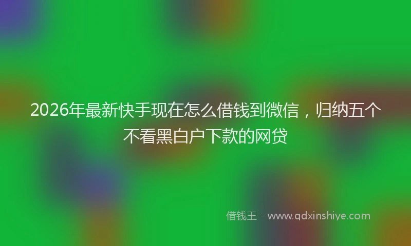 2026年最新快手现在怎么借钱到微信，归纳五个不看黑白户下款的网贷