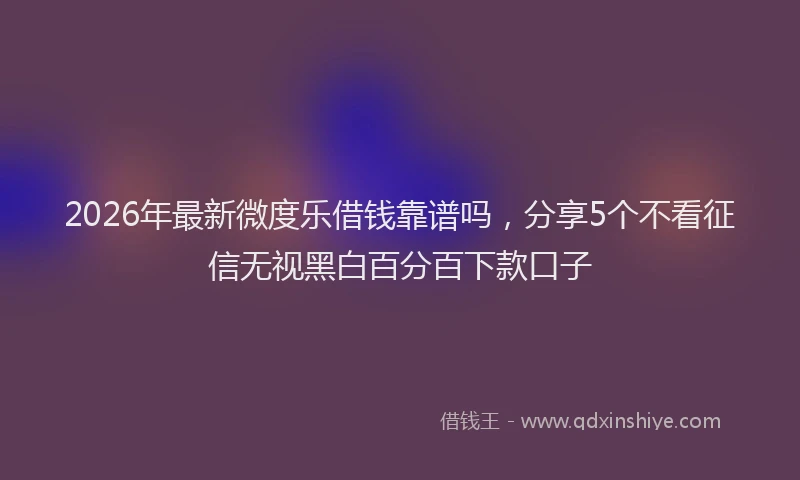 2026年最新微度乐借钱靠谱吗，分享5个不看征信无视黑白百分百下款口子
